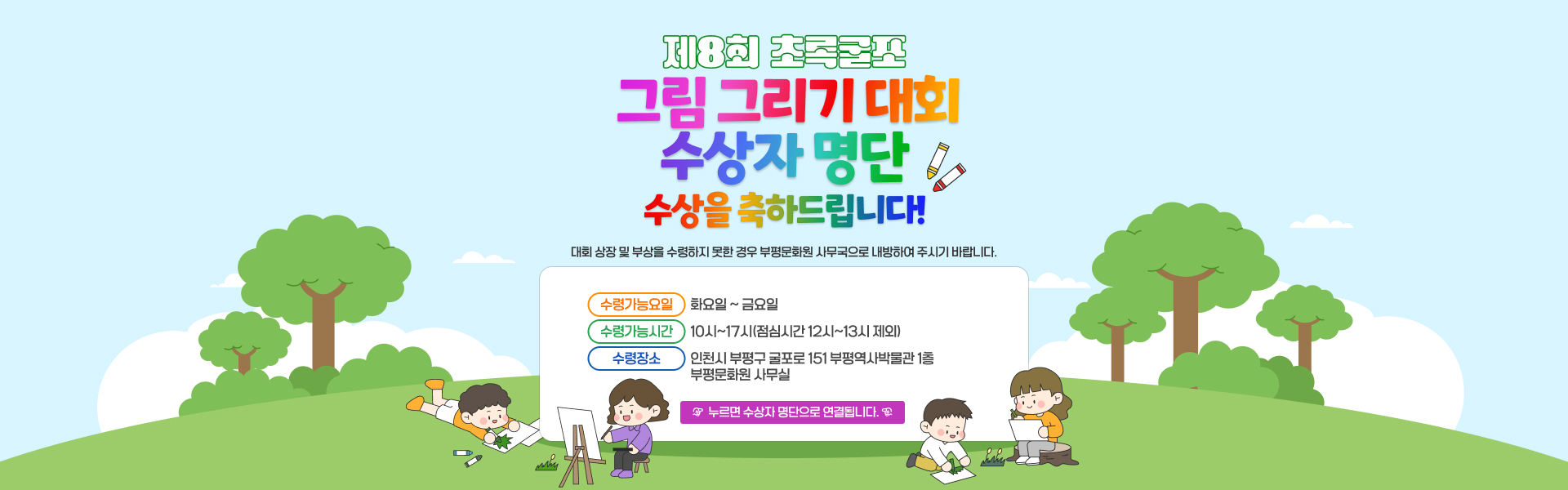 제 8회 초록굴포 그림 그리기 대회 수상자 명단  수상을 축하드립니다! 대회 상장 및 부상을 수령하지 못한 경우 부평문화원 사무국으로 내방하여 주시기 바랍니다.  수령가능요일: 화요일 ~ 금요일 수령가능시간: 10시~17시(점심시간 12시~13시 제외) 수령장소: 인천시 부평구 굴포로 151 부평역사박물관 1층 부평문화원 사무실   누르면 수상자 명단으로 연결됩니다. 