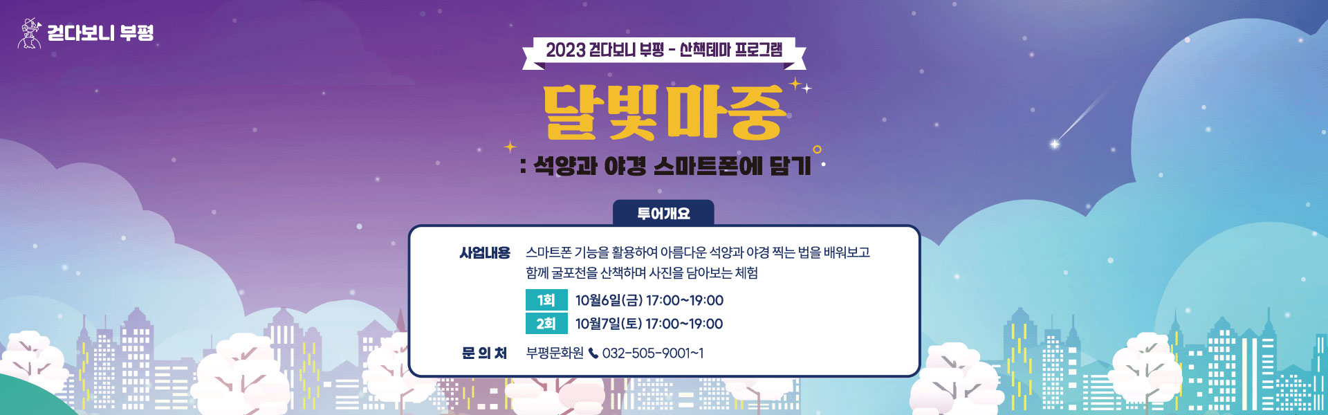 2023 걷다보니 부평 - 산책테마 프로그램 :석양과 야경 스마트폰에 담기 사업내용:스마트폰 기능을 활용하여 아름다운 석양과 야경 찍는 법을 배워보고 함께 굴포천을 산책하며 사진을 담아보는 체험 1회 10월6일(금) 17:00~19:00 2회 10월7일(토) 17:00~19:00 문의처:부평문화원 ☎ 032-505-9001~1 